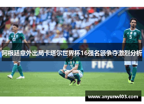 阿根廷意外出局卡塔尔世界杯16强名额争夺激烈分析