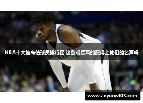 NBA十大被高估球员排行榜 这些明星真的配得上他们的名声吗