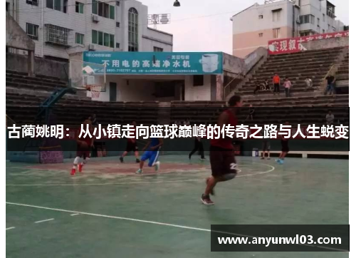 古蔺姚明：从小镇走向篮球巅峰的传奇之路与人生蜕变