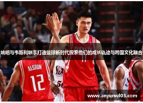 姚明与韦斯利联手打造篮球新时代探索他们的成长轨迹与跨国文化融合