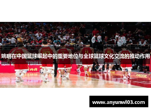 姚明在中国篮球崛起中的重要地位与全球篮球文化交流的推动作用