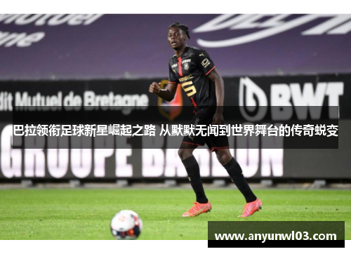 巴拉领衔足球新星崛起之路 从默默无闻到世界舞台的传奇蜕变