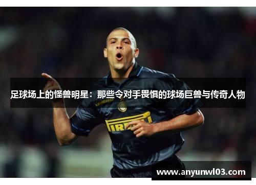 足球场上的怪兽明星：那些令对手畏惧的球场巨兽与传奇人物