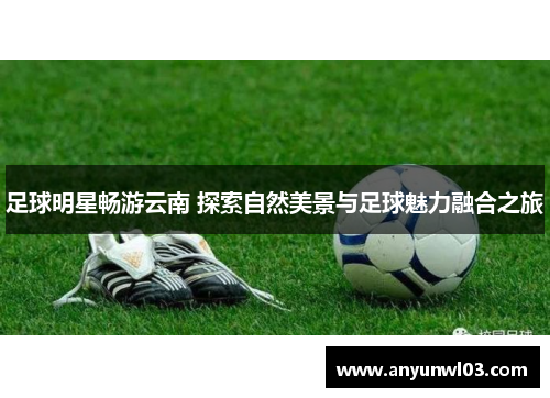 足球明星畅游云南 探索自然美景与足球魅力融合之旅
