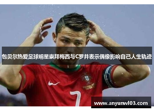 包贝尔热爱足球明星崇拜梅西与C罗并表示偶像影响自己人生轨迹