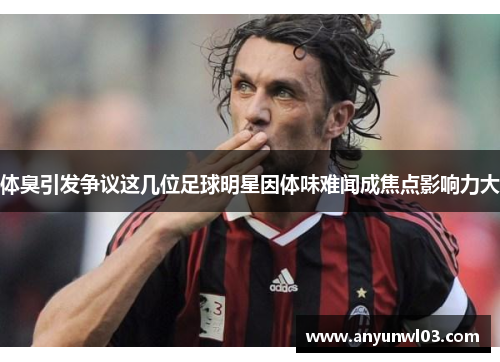 体臭引发争议这几位足球明星因体味难闻成焦点影响力大