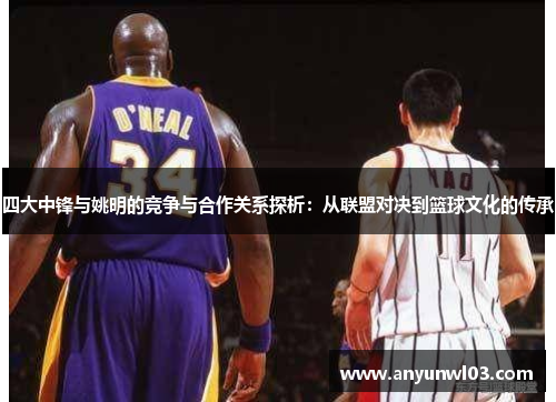 四大中锋与姚明的竞争与合作关系探析：从联盟对决到篮球文化的传承