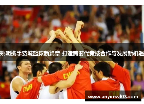 姚明携手费城篮球新篇章 打造跨时代竞技合作与发展新机遇