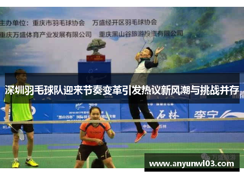深圳羽毛球队迎来节奏变革引发热议新风潮与挑战并存
