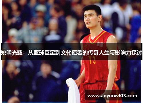 姚明光耀：从篮球巨星到文化使者的传奇人生与影响力探讨