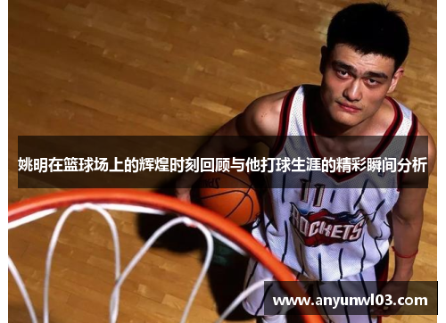 姚明在篮球场上的辉煌时刻回顾与他打球生涯的精彩瞬间分析