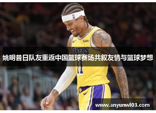 姚明昔日队友重返中国篮球赛场共叙友情与篮球梦想