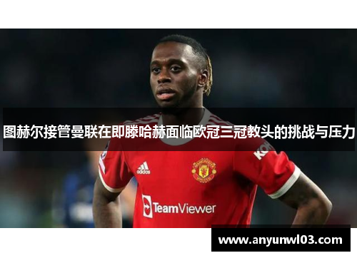 图赫尔接管曼联在即滕哈赫面临欧冠三冠教头的挑战与压力