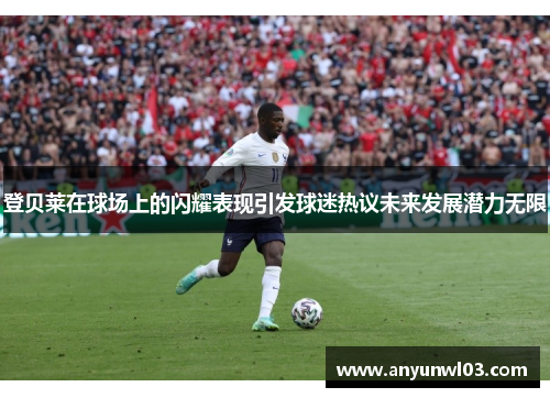 登贝莱在球场上的闪耀表现引发球迷热议未来发展潜力无限