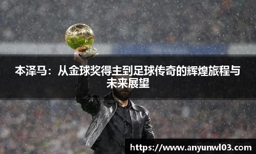 本泽马：从金球奖得主到足球传奇的辉煌旅程与未来展望