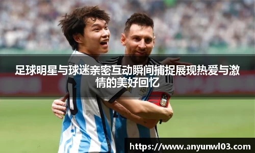 足球明星与球迷亲密互动瞬间捕捉展现热爱与激情的美好回忆